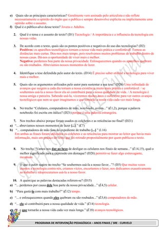 PROGRAMA DE INTERVENÇÃO PEDAGÓGICA – ANOS FINAIS / SRE - CURVELO
e) Quais são as principais características? Geralmente vem assinado pelo articulista e não reflete
necessariamente a opinião do órgão que o publica e sempre desenvolve explicita ou implicitamente uma
opinião sobre o assunto.
f) Qual é o público-alvo desse texto? Jovens e Adultos.
2. Qual é o tema e o assunto do texto? (D1) Tecnologia / A importância e a influencia da tecnologia em
nossas vidas.
3. De acordo com o texto, quais são os pontos positivos e negativos do uso das tecnologias? (D2)
Positivos: os aparelhos tecnológicos tornam a nossa vida mais prática e confortável. Tornou as
distâncias mais curtas. Deu-nos mais tempo, pois resolvemos muitos problemas de trabalho dentro de
nossas casas. Dá-nos a oportunidade de viver mais e melhor.
Negativo: perdemos boa parte da nossa privacidade. Enlouquecemos quando os aparelhos quebram
ou são roubados. Abreviamos nossos momentos de lazer.
4. Identifique a tese defendida pelo autor do texto. (D14) É preciso saber utilizar a tecnologia para viver
mais e melhor.
5. Quais são os argumentos utilizados pelo autor para sustentar a sua tese? (D26) Uma infinidade de
avanços que surgem a cada dia tornam a nossa existência muito mais prática e confortável. / se
soubermos usá-la a nosso favor ela só contribuirá para a nossa qualidade de vida. / A tecnologia é
nossa amiga e parceira. Sabendo usá-la, viveremos muitos anos o suficiente para ver outros avanços
tecnológicos que nem se quer imaginamos e que tornarão a nossa vida cada vez mais longa.
6. No trecho “Celulares, computadores de mão, notebooks, aviões...” (l.1,2), porque a palavra
notebooks foi escrita em itálico? (D21) porque é uma palavra estrangeira.
7. Nos trechos abaixo porque foram usados os colchetes e as reticências no final? (D21)
a) “... abreviamos nossos momentos de lazer [...].” (l.7)
b) “... computadores de mão fora do expediente de trabalho [...].” (l.16)
Em ambas as frases foram utilizados os colchetes e as reticências para mostrar ao leitor que havia mais
informação, mais um pedaço do texto que foi retirado propositalmente por quem publicou o texto.
8. No trecho “Vamos nos dar ao luxo de desligar os celulares nos finais de semana...” (l.14,15), qual o
melhor significado para a expressão em destaque? (D28) permitir-se fazer algo extravagante,
incomum.
9. O que o autor sugere no trecho “Se soubermos usá-la a nosso favor...”? (D3) Que muitas vezes
usamos a tecnologia contra nós, criamos vícios, encurtamos o lazer, nos dedicamos exaustivamente
ao trabalho e nãoprocuramos usá-la a nosso favor.
10. A quem/que as palavras destacadas referem-se? (D15)
a) “... perdemos por causa dele boa parte da nossa privacidade...” (l.4,5) celular.
b) “Para gastá-lo com mais trabalho?” (l.12) tempo.
c) “... e enlouquecemos quando eles quebram ou são roubados...” (l.5,6) computadores de mão.
d) “... ela só contribuirá para a nossa qualidade de vida.” (l.14) tecnologia.
e) “... e que tornarão a nossa vida cada vez mais longa.” (l.18) avanços tecnológicos.
 