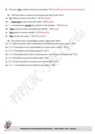 PROGRAMA DE INTERVENÇÃO PEDAGÓGICA – ANOS FINAIS / SRE - CURVELO
f) “Será que é esse o objetivo de toda essa tecnologia?” (l.11) transformar nossas casas em escritórios.
11. Nas frases abaixo, as palavras em destaque, dão ideia de quê? (D11)
a) “Se soubermos usá-la a nosso favor...” (l.13) condição.
b) “... assim como nos deu muito mais tempo.” (l.8,9) adição.
c) “... e enlouquecemos quando eles quebram ou são roubados...” (l.5,6) tempo.
d) “Hoje resolvemos todos os problemas de trabalho...” (l.9) tempo.
e) “Para gastá-lo com mais trabalho?” (l.12) finalidade.
f) “Mas será que vale a pena...” (l.10,11) oposição.
12. Nos trechos abaixo coloque O para opinião e F para fato: (D10)
a) ( F ) “Hoje resolvemos todos os problemas de trabalho dentro das nossas casas...” (l.9)
b) ( O ) “A tecnologia nos dá a oportunidade de vivermos mais e melhor.” (l.13)
c) ( O ) “A tecnologia é nossa amiga e parceira.” (l.17)
d) ( F ) “A tecnologia está aí, cada vez mais presente e mais influente em nossas vidas” (l.1)
e) ( O ) “O problema é que não se pode ter tudo.” (l.4)
f) ( O ) “O que não podemos é tornarmo-nos escravos dela.” (l.14)
g) ( F ) “... a tecnologia tornou as distâncias mais curtas...” (l.8)
 