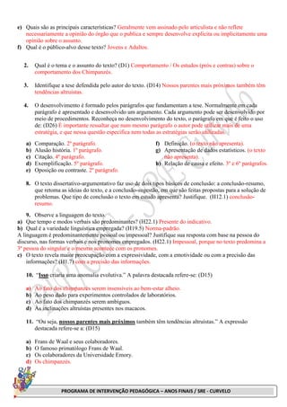 PROGRAMA DE INTERVENÇÃO PEDAGÓGICA – ANOS FINAIS / SRE - CURVELO
e) Quais são as principais características? Geralmente vem assinado pelo articulista e não reflete
necessariamente a opinião do órgão que o publica e sempre desenvolve explicita ou implicitamente uma
opinião sobre o assunto.
f) Qual é o público-alvo desse texto? Jovens e Adultos.
2. Qual é o tema e o assunto do texto? (D1) Comportamento / Os estudos (prós e contras) sobre o
comportamento dos Chimpanzés.
3. Identifique a tese defendida pelo autor do texto. (D14) Nossos parentes mais próximos também têm
tendências altruístas.
4. O desenvolvimento é formado pelos parágrafos que fundamentam a tese. Normalmente em cada
parágrafo é apresentado e desenvolvido um argumento. Cada argumento pode ser desenvolvido por
meio de procedimentos. Reconheça no desenvolvimento do texto, o parágrafo em que é feito o uso
de: (D26) É importante ressaltar que num mesmo parágrafo o autor pode utilizar mais de uma
estratégia, e que nessa questão específica nem todas as estratégias serão utilizadas.
a) Comparação. 2º parágrafo.
b) Alusão história. 1º parágrafo.
c) Citação. 4º parágrafo.
d) Exemplificação. 5º parágrafo.
e) Oposição ou contraste. 2º parágrafo.
f) Definição. (o texto não apresenta).
g) Apresentação de dados estatísticos. (o texto
não apresenta).
h) Relação de causa e efeito. 3º e 6º parágrafos.
8. O texto dissertativo-argumentativo faz uso de dois tipos básicos de conclusão: a conclusão-resumo,
que retoma as ideias do texto, e a conclusão-sugestão, em que são feitas propostas para a solução de
problemas. Que tipo de conclusão o texto em estudo apresenta? Justifique. (H12.1) conclusão-
resumo.
9. Observe a linguagem do texto.
a) Que tempo e modos verbais são predominantes? (H22.1) Presente do indicativo.
b) Qual é a variedade linguística empregada? (H19.5) Norma-padrão.
A linguagem é predominantemente pessoal ou impessoal? Justifique sua resposta com base na pessoa do
discurso, nas formas verbais e nos pronomes empregados. (H22.1) Impessoal, porque no texto predomina a
3ª pessoa do singular e o mesmo acontece com os pronomes.
c) O texto revela maior preocupação com a expressividade, com a emotividade ou com a precisão das
informações? (H1.7) com a precisão das informações.
10. “Isso criaria uma anomalia evolutiva.” A palavra destacada refere-se: (D15)
a) Ao fato dos chimpanzés serem insensíveis ao bem-estar alheio.
b) Ao peso dado para experimentos controlados de laboratórios.
c) Ao fato dos chimpanzés serem ambíguos.
d) Às inclinações altruístas presentes nos macacos.
11. “Ou seja, nossos parentes mais próximos também têm tendências altruístas.” A expressão
destacada refere-se a: (D15)
a) Frans de Waal e seus colaboradores.
b) O famoso primatólogo Frans de Waal.
c) Os colaboradores da Universidade Emory.
d) Os chimpanzés.
 