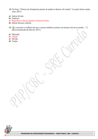 PROGRAMA DE INTERVENÇÃO PEDAGÓGICA – ANOS FINAIS / SRE - CURVELO
12. Na frase: “Fêmeas de chimpanzés gostam de ajudar as demais, diz estudo.” As aspas foram usadas
para: (D21)
a) Indicar dúvida.
b) Enfatizar.
c) Reproduzir a fala de alguém no discurso direto.
d) Indicar discurso indireto.
13. “E é crescente a evidência de que o mesmo também acontece em macacos do novo mundo...” A
palavra destacada da ideia de: (D11)
a) Oposição.
b) Adição.
c) Dúvida.
d) Tempo.
 
