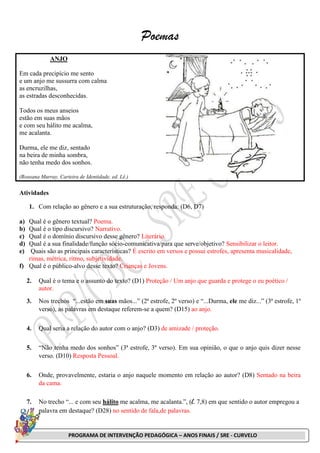 PROGRAMA DE INTERVENÇÃO PEDAGÓGICA – ANOS FINAIS / SRE - CURVELO
Poemas
ANJO
Em cada precipício me sento
e um anjo me sussurra com calma
as encruzilhas,
as estradas desconhecidas.
Todos os meus anseios
estão em suas mãos
e com seu hálito me acalma,
me acalanta.
Durma, ele me diz, sentado
na beira de minha sombra,
não tenha medo dos sonhos.
(Roseana Murray, Carteira de Identidade, ed. Lê.)
Atividades
1. Com relação ao gênero e a sua estruturação, responda: (D6, D7)
a) Qual é o gênero textual? Poema.
b) Qual é o tipo discursivo? Narrativo.
c) Qual é o domínio discursivo desse gênero? Literário.
d) Qual é a sua finalidade/função sócio-comunicativa/para que serve/objetivo? Sensibilizar o leitor.
e) Quais são as principais características? É escrito em versos e possui estrofes, apresenta musicalidade,
rimas, métrica, ritmo, subjetividade.
f) Qual é o público-alvo desse texto? Crianças e Jovens.
2. Qual é o tema e o assunto do texto? (D1) Proteção / Um anjo que guarda e protege o eu poético /
autor.
3. Nos trechos “...estão em suas mãos...” (2ª estrofe, 2º verso) e “...Durma, ele me diz...” (3ª estrofe, 1º
verso), as palavras em destaque referem-se a quem? (D15) ao anjo.
4. Qual seria a relação do autor com o anjo? (D3) de amizade / proteção.
5. “Não tenha medo dos sonhos” (3ª estrofe, 3º verso). Em sua opinião, o que o anjo quis dizer nesse
verso. (D10) Resposta Pessoal.
6. Onde, provavelmente, estaria o anjo naquele momento em relação ao autor? (D8) Sentado na beira
da cama.
7. No trecho “... e com seu hálito me acalma, me acalanta.”, (l. 7,8) em que sentido o autor empregou a
palavra em destaque? (D28) no sentido de fala,de palavras.
 