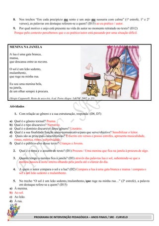 PROGRAMA DE INTERVENÇÃO PEDAGÓGICA – ANOS FINAIS / SRE - CURVELO
8. Nos trechos “Em cada precipício me sento e um anjo me sussurra com calma” (1ª estrofe, 1º e 2º
versos), as palavras em destaque referem-se a quem? (D15) ao eu poético / autor.
9. Por qual motivo o anjo está presente na vida do autor no momento retratado no texto? (D12)
Porque pelo contexto percebemos que o eu poético/autor está passando por uma situação difícil.
MENINA NA JANELA
A lua é uma gata branca,
mansa,
que descansa entre as nuvens.
O sol é um leão sedento,
mulambento,
que ruge na minha rua.
Eu sou uma menina bela,
na janela,
de um olhar sempre à procura.
(Sérgio Capparelli. Resto de arco-íris. 6 ed. Porto Alegre: L&PM, 2002. p. 35)
Atividades
1. Com relação ao gênero e a sua estruturação, responda: (D6, D7)
a) Qual é o gênero textual? Poema.
b) Qual é o tipo discursivo? Narrativo.
c) Qual é o domínio discursivo desse gênero? Literário.
d) Qual é a sua finalidade/função sócio-comunicativa/para que serve/objetivo? Sensibilizar o leitor.
e) Quais são as principais características? É escrito em versos e possui estrofes, apresenta musicalidade,
rimas, métrica, ritmo, subjetividade.
f) Qual é o público-alvo desse texto? Crianças e Jovens.
2. Qual é o tema e o assunto do texto? (D1) Procura / Uma menina que fica na janela à procura de algo.
3. Quanto tempo a menina fica à janela? (D3) através das palavras lua e sol, subentende-se que a
menina passou a noite inteira olhando pela janela até o clarear do dia.
4. A quem o autor compara o sol e a lua? (D2) Compara a lua à uma gata branca e mansa / compara o
sol a um leão sedento e mulambento.
5. No trecho “O sol é um leão sedento,/mulambento,/que ruge na minha rua…” (2ª estrofe), a palavra
em destaque refere-se a quem? (D15)
a) À menina.
b) Ao sol.
c) Ao leão.
d) À rua.
 