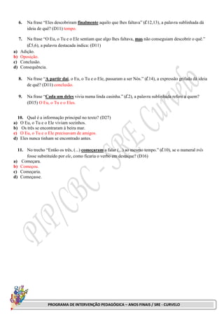 PROGRAMA DE INTERVENÇÃO PEDAGÓGICA – ANOS FINAIS / SRE - CURVELO
6. Na frase “Eles descobriram finalmente aquilo que lhes faltava” (l.12,13), a palavra sublinhada dá
ideia de quê? (D11) tempo.
7. Na frase “O Eu, o Tu e o Ele sentiam que algo lhes faltava, mas não conseguiam descobrir o quê.”
(l.5,6), a palavra destacada indica: (D11)
a) Adição.
b) Oposição.
c) Conclusão.
d) Consequência.
8. Na frase “A partir daí, o Eu, o Tu e o Ele, passaram a ser Nós.” (l.14), a expressão grifada dá ideia
de quê? (D11) conclusão.
9. Na frase “Cada um deles vivia numa linda casinha.” (l.2), a palavra sublinhada refere a quem?
(D15) O Eu, o Tu e o Eles.
10. Qual é a informação principal no texto? (D27)
a) O Eu, o Tu e o Ele viviam sozinhos.
b) Os três se encontraram à beira mar.
c) O Eu, o Tu e o Ele precisavam de amigos.
d) Eles nunca tinham se encontrado antes.
11. No trecho “Então os três, (...) começaram a falar (...) ao mesmo tempo.” (l.10), se o numeral três
fosse substituído por ele, como ficaria o verbo em destaque? (D16)
a) Começara.
b) Começou.
c) Começaria.
d) Começasse.
 