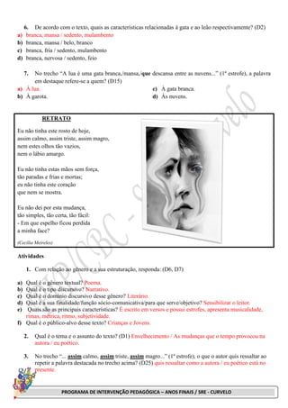 PROGRAMA DE INTERVENÇÃO PEDAGÓGICA – ANOS FINAIS / SRE - CURVELO
6. De acordo com o texto, quais as características relacionadas à gata e ao leão respectivamente? (D2)
a) branca, mansa / sedento, mulambento
b) branca, mansa / belo, branco
c) branca, fria / sedento, mulambento
d) branca, nervosa / sedento, feio
7. No trecho “A lua é uma gata branca,/mansa,/que descansa entre as nuvens...” (1ª estrofe), a palavra
em destaque refere-se a quem? (D15)
a) À lua.
b) À garota.
c) À gata branca.
d) Às nuvens.
RETRATO
Eu não tinha este rosto de hoje,
assim calmo, assim triste, assim magro,
nem estes olhos tão vazios,
nem o lábio amargo.
Eu não tinha estas mãos sem força,
tão paradas e frias e mortas;
eu não tinha este coração
que nem se mostra.
Eu não dei por esta mudança,
tão simples, tão certa, tão fácil:
- Em que espelho ficou perdida
a minha face?
(Cecília Meireles)
Atividades
1. Com relação ao gênero e a sua estruturação, responda: (D6, D7)
a) Qual é o gênero textual? Poema.
b) Qual é o tipo discursivo? Narrativo.
c) Qual é o domínio discursivo desse gênero? Literário.
d) Qual é a sua finalidade/função sócio-comunicativa/para que serve/objetivo? Sensibilizar o leitor.
e) Quais são as principais características? É escrito em versos e possui estrofes, apresenta musicalidade,
rimas, métrica, ritmo, subjetividade.
f) Qual é o público-alvo desse texto? Crianças e Jovens.
2. Qual é o tema e o assunto do texto? (D1) Envelhecimento / As mudanças que o tempo provocou na
autora / eu poético.
3. No trecho “... assim calmo, assim triste, assim magro...” (1ª estrofe), o que o autor quis ressaltar ao
repetir a palavra destacada no trecho acima? (D25) quis ressaltar como a autora / eu poético está no
presente.
 