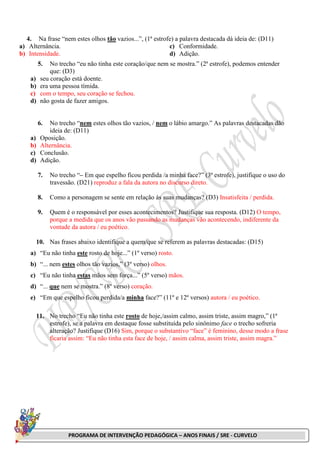 PROGRAMA DE INTERVENÇÃO PEDAGÓGICA – ANOS FINAIS / SRE - CURVELO
4. Na frase “nem estes olhos tão vazios...”, (1ª estrofe) a palavra destacada dá ideia de: (D11)
a) Alternância.
b) Intensidade.
c) Conformidade.
d) Adição.
5. No trecho “eu não tinha este coração/que nem se mostra.” (2ª estrofe), podemos entender
que: (D3)
a) seu coração está doente.
b) era uma pessoa tímida.
c) com o tempo, seu coração se fechou.
d) não gosta de fazer amigos.
6. No trecho “nem estes olhos tão vazios, / nem o lábio amargo.” As palavras destacadas dão
ideia de: (D11)
a) Oposição.
b) Alternância.
c) Conclusão.
d) Adição.
7. No trecho “– Em que espelho ficou perdida /a minha face?” (3ª estrofe), justifique o uso do
travessão. (D21) reproduz a fala da autora no discurso direto.
8. Como a personagem se sente em relação às suas mudanças? (D3) Insatisfeita / perdida.
9. Quem é o responsável por esses acontecimentos? Justifique sua resposta. (D12) O tempo,
porque a medida que os anos vão passando as mudanças vão acontecendo, indiferente da
vontade da autora / eu poético.
10. Nas frases abaixo identifique a quem/que se referem as palavras destacadas: (D15)
a) “Eu não tinha este rosto de hoje...” (1º verso) rosto.
b) “... nem estes olhos tão vazios,” (3º verso) olhos.
c) “Eu não tinha estas mãos sem força...” (5º verso) mãos.
d) “... que nem se mostra.” (8º verso) coração.
e) “Em que espelho ficou perdida/a minha face?” (11º e 12º versos) autora / eu poético.
11. No trecho “Eu não tinha este rosto de hoje,/assim calmo, assim triste, assim magro,” (1ª
estrofe), se a palavra em destaque fosse substituída pelo sinônimo face o trecho sofreria
alteração? Justifique (D16) Sim, porque o substantivo “face” é feminino, desse modo a frase
ficaria assim: “Eu não tinha esta face de hoje, / assim calma, assim triste, assim magra.”
 