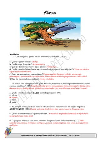 PROGRAMA DE INTERVENÇÃO PEDAGÓGICA – ANOS FINAIS / SRE - CURVELO
Charges
Atividades
1. Com relação ao gênero e a sua estruturação, responda: (D6, D7)
a) Qual é o gênero textual? Charge.
b) Qual é o tipo discursivo? Argumentativo.
c) Qual é o domínio discursivo desse gênero? Jornalístico.
d) Qual é a sua finalidade/função sócio-comunicativa/para que serve/objetivo? Criticar ou satirizar
algum acontecimento atual.
e) Quais são as principais características? Possuem caráter burlesco, pode ter um ou mais
personagens, faz uma crítica política-social, normalmente utiliza linguagem verbal e não-verbal.
f) Qual é o público-alvo desse texto? Jovens e Adultos.
2. De acordo com a imagem acima, quais possíveis problemas as pessoas poderão enfrentar devido
o uso de agrotóxico? (D3) Poderão enfrentar graves consequências como, intoxicações dentre outras
doenças através da ingestão de alimentos contaminados com os resíduos do agrotóxico (veneno).
3. Qual o sentido da palavra GLUB utilizada pelo autor? (D5)
a) rejeitar
b) ingerir
c) inalar
d) saciar
4. Na imagem acima, justifique o uso da letra maiúscula e da marcação em negrito na palavra
AGROTÓXICO. (D21) Chamar a atenção dos leitores para o uso excessivo de agrotóxicos.
5. Qual o assunto tratado na figura acima? (D1) A utilização de grande quantidade de agrotóxicos
na agricultura de modo geral.
6. O que pode acontecer com o uso constante de agrotóxico no meio ambiente? (D12) Pode
acarretar uma série de problemas ecológicos, como a contaminação de rios, solos, e desequilíbrio
ecológico.
 