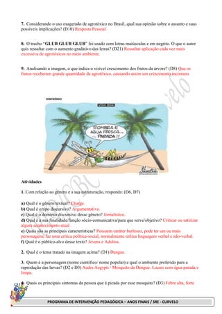PROGRAMA DE INTERVENÇÃO PEDAGÓGICA – ANOS FINAIS / SRE - CURVELO
7. Considerando o uso exagerado de agrotóxico no Brasil, qual sua opinião sobre o assunto e suas
possíveis implicações? (D10) Resposta Pessoal.
8. O trecho “GLUB GLUB GLUB” foi usado com letras maiúsculas e em negrito. O que o autor
quis ressaltar com o aumento gradativo das letras? (D21) Ressaltar aplicação cada vez mais
excessiva de agrotóxicos no meio ambiente.
9. Analisando a imagem, o que indica o visível crescimento dos frutos da árvore? (D8) Que os
frutos receberam grande quantidade de agrotóxico, causando assim um crescimento incomum.
Atividades
1. Com relação ao gênero e a sua estruturação, responda: (D6, D7)
a) Qual é o gênero textual? Charge.
b) Qual é o tipo discursivo? Argumentativo.
c) Qual é o domínio discursivo desse gênero? Jornalístico.
d) Qual é a sua finalidade/função sócio-comunicativa/para que serve/objetivo? Criticar ou satirizar
algum acontecimento atual.
e) Quais são as principais características? Possuem caráter burlesco, pode ter um ou mais
personagens, faz uma crítica política-social, normalmente utiliza linguagem verbal e não-verbal.
f) Qual é o público-alvo desse texto? Jovens e Adultos.
2. Qual é o tema tratado na imagem acima? (D1) Dengue.
3. Quem é a personagem (nome científico/ nome popular) e qual o ambiente preferido para a
reprodução das larvas? (D2 e D3) Aedes Aegypti / Mosquito da Dengue. Locais com água parada e
limpa.
4. Quais os principais sintomas da pessoa que é picada por esse mosquito? (D3) Febre alta, forte
 