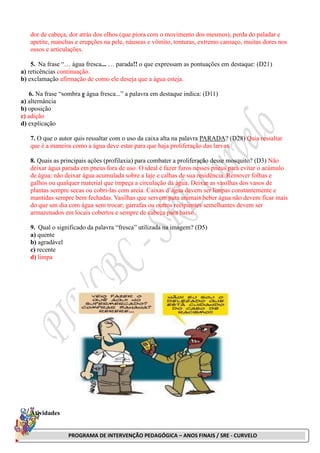 PROGRAMA DE INTERVENÇÃO PEDAGÓGICA – ANOS FINAIS / SRE - CURVELO
dor de cabeça, dor atrás dos olhos (que piora com o movimento dos mesmos), perda do paladar e
apetite, manchas e erupções na pele, náuseas e vômito, tonturas, extremo cansaço, muitas dores nos
ossos e articulações.
5. Na frase “… água fresca... … parada!! o que expressam as pontuações em destaque: (D21)
a) reticências continuação.
b) exclamação afirmação de como ele deseja que a água esteja.
6. Na frase “sombra e água fresca...” a palavra em destaque indica: (D11)
a) alternância
b) oposição
c) adição
d) explicação
7. O que o autor quis ressaltar com o uso da caixa alta na palavra PARADA? (D28) Quis ressaltar
que é a maneira como a água deve estar para que haja proliferação das larvas.
8. Quais as principais ações (profilaxia) para combater a proliferação desse mosquito? (D3) Não
deixar água parada em pneus fora de uso. O ideal é fazer furos nesses pneus para evitar o acúmulo
de água; não deixar água acumulada sobre a laje e calhas de sua residência. Remover folhas e
galhos ou qualquer material que impeça a circulação da água. Deixar as vasilhas dos vasos de
plantas sempre secas ou cobri-las com areia. Caixas d’água devem ser limpas constantemente e
mantidas sempre bem fechadas. Vasilhas que servem para animais beber água não devem ficar mais
do que um dia com água sem trocar; garrafas ou outros recipientes semelhantes devem ser
armazenados em locais cobertos e sempre de cabeça para baixo.
9. Qual o significado da palavra “fresca” utilizada na imagem? (D5)
a) quente
b) agradável
c) recente
d) limpa
Atividades
 