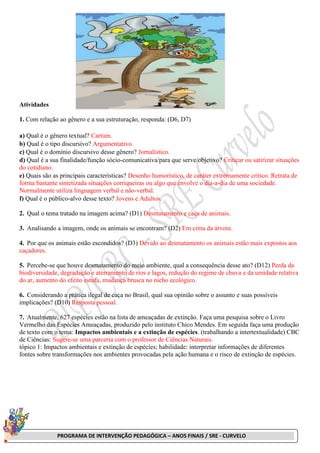 PROGRAMA DE INTERVENÇÃO PEDAGÓGICA – ANOS FINAIS / SRE - CURVELO
Atividades
1. Com relação ao gênero e a sua estruturação, responda: (D6, D7)
a) Qual é o gênero textual? Cartum.
b) Qual é o tipo discursivo? Argumentativo.
c) Qual é o domínio discursivo desse gênero? Jornalístico.
d) Qual é a sua finalidade/função sócio-comunicativa/para que serve/objetivo? Criticar ou satirizar situações
do cotidiano.
e) Quais são as principais características? Desenho humorístico, de caráter extremamente crítico. Retrata de
forma bastante sintetizada situações corriqueiras ou algo que envolve o dia-a-dia de uma sociedade.
Normalmente utiliza linguagem verbal e não-verbal.
f) Qual é o público-alvo desse texto? Jovens e Adultos.
2. Qual o tema tratado na imagem acima? (D1) Desmatamento e caça de animais.
3. Analisando a imagem, onde os animais se encontram? (D2) Em cima da árvore.
4. Por que os animais estão escondidos? (D3) Devido ao desmatamento os animais estão mais expostos aos
caçadores.
5. Percebe-se que houve desmatamento do meio ambiente, qual a consequência desse ato? (D12) Perda da
biodiversidade, degradação e aterramento de rios e lagos, redução do regime de chuva e da umidade relativa
do ar, aumento do efeito estufa, mudança brusca no nicho ecológico.
6. Considerando a prática ilegal de caça no Brasil, qual sua opinião sobre o assunto e suas possíveis
implicações? (D10) Resposta pessoal.
7. Atualmente, 627 espécies estão na lista de ameaçadas de extinção. Faça uma pesquisa sobre o Livro
Vermelho das Espécies Ameaçadas, produzido pelo instituto Chico Mendes. Em seguida faça uma produção
de texto com o tema: Impactos ambientais e a extinção de espécies. (trabalhando a intertextualidade) CBC
de Ciências: Sugere-se uma parceria com o professor de Ciências Naturais.
tópico 1: Impactos ambientais e extinção de espécies; habilidade: interpretar informações de diferentes
fontes sobre transformações nos ambientes provocadas pela ação humana e o risco de extinção de espécies.
 