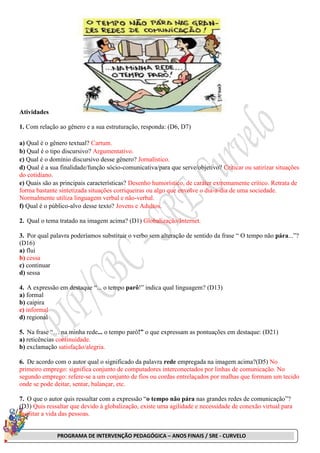 PROGRAMA DE INTERVENÇÃO PEDAGÓGICA – ANOS FINAIS / SRE - CURVELO
Atividades
1. Com relação ao gênero e a sua estruturação, responda: (D6, D7)
a) Qual é o gênero textual? Cartum.
b) Qual é o tipo discursivo? Argumentativo.
c) Qual é o domínio discursivo desse gênero? Jornalístico.
d) Qual é a sua finalidade/função sócio-comunicativa/para que serve/objetivo? Criticar ou satirizar situações
do cotidiano.
e) Quais são as principais características? Desenho humorístico, de caráter extremamente crítico. Retrata de
forma bastante sintetizada situações corriqueiras ou algo que envolve o dia-a-dia de uma sociedade.
Normalmente utiliza linguagem verbal e não-verbal.
f) Qual é o público-alvo desse texto? Jovens e Adultos.
2. Qual o tema tratado na imagem acima? (D1) Globalização/Internet.
3. Por qual palavra poderíamos substituir o verbo sem alteração de sentido da frase “ O tempo não pára...”?
(D16)
a) flui
b) cessa
c) continuar
d) sessa
4. A expressão em destaque “... o tempo parô!” indica qual linguagem? (D13)
a) formal
b) caipira
c) informal
d) regional
5. Na frase “… na minha rede... o tempo parô!” o que expressam as pontuações em destaque: (D21)
a) reticências continuidade.
b) exclamação satisfação/alegria.
6. De acordo com o autor qual o significado da palavra rede empregada na imagem acima?(D5) No
primeiro emprego: significa conjunto de computadores interconectados por linhas de comunicação. No
segundo emprego: refere-se a um conjunto de fios ou cordas entrelaçados por malhas que formam um tecido
onde se pode deitar, sentar, balançar, etc.
7. O que o autor quis ressaltar com a expressão “o tempo não pára nas grandes redes de comunicação”?
(D3) Quis ressaltar que devido à globalização, existe uma agilidade e necessidade de conexão virtual para
facilitar a vida das pessoas.
 