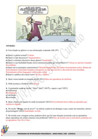 PROGRAMA DE INTERVENÇÃO PEDAGÓGICA – ANOS FINAIS / SRE - CURVELO
Atividades
1. Com relação ao gênero e a sua estruturação, responda: (D6, D7)
a) Qual é o gênero textual? Cartum.
b) Qual é o tipo discursivo? Argumentativo.
c) Qual é o domínio discursivo desse gênero? Jornalístico.
d) Qual é a sua finalidade/função sócio-comunicativa/para que serve/objetivo? Criticar ou satirizar situações
do cotidiano.
e) Quais são as principais características? Desenho humorístico, de caráter extremamente crítico. Retrata de
forma bastante sintetizada situações corriqueiras ou algo que envolve o dia-a-dia de uma sociedade.
Normalmente utiliza linguagem verbal e não-verbal.
f) Qual é o público-alvo desse texto? Jovens e Adultos.
2. Qual o tema tratado na imagem acima? (D1) Falhas nas operadoras de telefonia.
3. Onde acontece a história? (D2) Na rua.
4. A pontuação usada no trecho “ Hein?! Quê?! Alô!?!... sugere o que? (D21)
a) indiferença
b) indignação
c) satisfação
d) aceitação
5. Qual o motivo da ligação ter caído novamente? (D12) Provavelmente houve falha na operadora que
realizava a ligação.
6. No trecho “Droga, caiu de novo!!” ao utilizar a palavra em destaque o que o autor nos transmite, através
da personagem? (D28) Insatisfação/ revolta.
7. De acordo com a imagem acima, podemos dizer que foi uma situação recorrente com as operadoras.
Quais operadoras de celular estariam com problemas? (D3) Sim, de acordo com os noticiários, poderiam ser
as operadoras Tim, Oi e Claro.
 