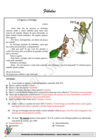 PROGRAMA DE INTERVENÇÃO PEDAGÓGICA – ANOS FINAIS / SRE - CURVELO
Fábulas
A Cigarra e a Formiga
ESOPO
Num belo dia de inverno as formigas
estavam tendo o maior trabalho para secar suas
reservas de comida. Depois de uma chuvarada, os
grãos tinham ficado molhados. De repente aparece
uma cigarra:
- Por favor, formiguinhas, me deem um pouco
de comida!
As formigas pararam de trabalhar, coisa que
era contra seus princípios, e perguntaram:
- Mas por quê? O que você fez durante o
verão? Por acaso não se lembrou de guardar comida
para o inverno?
Falou a cigarra:
- Para falar a verdade, não tive tempo, passei o
verão todo cantando!
Falaram as formigas:
- Bom... Se você passou o verão todo cantando, que tal passar o inverno dançando? E voltaram para o
trabalho dando risadas.
Moral da história:
Os preguiçosos colhem o que merecem.
Atividades
1. Com relação ao gênero e a sua estruturação, responda: (D6, D7)
g) Qual é o gênero textual? Fábula.
h) Qual é o tipo discursivo? Narrativo.
i) Qual é o domínio discursivo desse gênero? Literário.
j) Qual é a sua finalidade/função sócio-comunicativa/para que serve/objetivo? Transmitir um ensinamento.
k) Quais são as principais características? Os personagens são animais ou seres inanimados, a narrativa é
curta, ficcional e sempre traz uma moral da história.
l) Qual é o público-alvo desse texto? Crianças e Jovens.
12. Qual é o tema e o assunto do texto? (D1) Trabalho / Uma formiga que trabalha muito e uma cigarra
que só pensa em cantar e quando o inverno chega ela passa aperto.
13. Por que as formigas estavam tendo o maior trabalho? (D2) porque o inverno estava chegando e elas
precisavam estocar bastante comida.
14. Na frase “De repente aparece uma cigarra:” (l. 4,5), a palavra em destaque poderia ser substituída,
sem perda de sentido, por: (D5)
a) Inesperadamente.
b) Lentamente.
c) Apressadamente.
d) Finalmente.
 