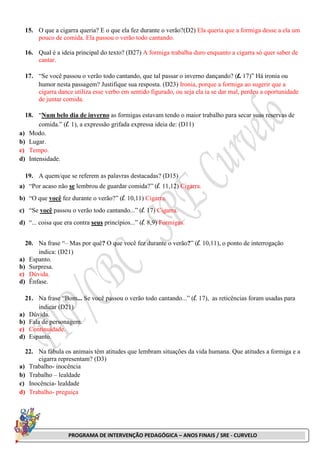 PROGRAMA DE INTERVENÇÃO PEDAGÓGICA – ANOS FINAIS / SRE - CURVELO
15. O que a cigarra queria? E o que ela fez durante o verão?(D2) Ela queria que a formiga desse a ela um
pouco de comida. Ela passou o verão todo cantando.
16. Qual é a ideia principal do texto? (D27) A formiga trabalha duro enquanto a cigarra só quer saber de
cantar.
17. “Se você passou o verão todo cantando, que tal passar o inverno dançando? (l. 17)” Há ironia ou
humor nesta passagem? Justifique sua resposta. (D23) Ironia, porque a formiga ao sugerir que a
cigarra dance utiliza esse verbo em sentido figurado, ou seja ela ia se dar mal, perdeu a oportunidade
de juntar comida.
18. “Num belo dia de inverno as formigas estavam tendo o maior trabalho para secar suas reservas de
comida.” (l. 1), a expressão grifada expressa ideia de: (D11)
a) Modo.
b) Lugar.
c) Tempo.
d) Intensidade.
19. A quem/que se referem as palavras destacadas? (D15)
a) “Por acaso não se lembrou de guardar comida?” (l. 11,12) Cigarra.
b) “O que você fez durante o verão?” (l. 10,11) Cigarra.
c) “Se você passou o verão todo cantando...” (l. 17) Cigarra.
d) “... coisa que era contra seus princípios...” (l. 8,9) Formigas.
20. Na frase “– Mas por quê? O que você fez durante o verão?” (l. 10,11), o ponto de interrogação
indica: (D21)
a) Espanto.
b) Surpresa.
c) Dúvida.
d) Ênfase.
21. Na frase “Bom... Se você passou o verão todo cantando...” (l. 17), as reticências foram usadas para
indicar (D21)
a) Dúvida.
b) Fala de personagem.
c) Continuidade.
d) Espanto.
22. Na fábula os animais têm atitudes que lembram situações da vida humana. Que atitudes a formiga e a
cigarra representam? (D3)
a) Trabalho- inocência
b) Trabalho – lealdade
c) Inocência- lealdade
d) Trabalho- preguiça
 