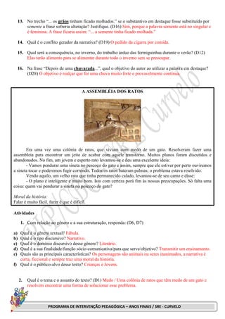 PROGRAMA DE INTERVENÇÃO PEDAGÓGICA – ANOS FINAIS / SRE - CURVELO
13. No trecho “... os grãos tinham ficado molhados.” se o substantivo em destaque fosse substituído por
semente a frase sofreria alteração? Justifique. (D16) Sim, porque a palavra semente está no singular e
é feminina. A frase ficaria assim: “... a semente tinha ficado molhada.”
14. Qual é o conflito gerador da narrativa? (D19) O pedido da cigarra por comida.
15. Qual será a consequência, no inverno, do trabalho árduo das formiguinhas durante o verão? (D12)
Elas terão alimento para se alimentar durante todo o inverno sem se preocupar.
16. Na frase “Depois de uma chuvarada...”, qual o objetivo do autor ao utilizar a palavra em destaque?
(D28) O objetivo é realçar que foi uma chuva muito forte e provavelmente contínua.
A ASSEMBLÉIA DOS RATOS
Era uma vez uma colônia de ratos, que viviam com medo de um gato. Resolveram fazer uma
assembleia para encontrar um jeito de acabar com aquele transtorno. Muitos planos foram discutidos e
abandonados. No fim, um jovem e esperto rato levantou-se e deu uma excelente ideia:
- Vamos pendurar uma sineta no pescoço do gato e assim, sempre que ele estiver por perto ouviremos
a sineta tocar e poderemos fugir correndo. Todos os ratos bateram palmas; o problema estava resolvido.
Vendo aquilo, um velho rato que tinha permanecido calado, levantou-se de seu canto e disse:
- O plano é inteligente e muito bom. Isto com certeza porá fim às nossas preocupações. Só falta uma
coisa: quem vai pendurar a sineta no pescoço do gato?
Moral da história:
Falar é muito fácil, fazer é que é difícil.
Atividades
1. Com relação ao gênero e a sua estruturação, responda: (D6, D7)
a) Qual é o gênero textual? Fábula.
b) Qual é o tipo discursivo? Narrativo.
c) Qual é o domínio discursivo desse gênero? Literário.
d) Qual é a sua finalidade/função sócio-comunicativa/para que serve/objetivo? Transmitir um ensinamento.
e) Quais são as principais características? Os personagens são animais ou seres inanimados, a narrativa é
curta, ficcional e sempre traz uma moral da história.
f) Qual é o público-alvo desse texto? Crianças e Jovens.
2. Qual é o tema e o assunto do texto? (D1) Medo / Uma colônia de ratos que têm medo de um gato e
resolvem encontrar uma forma de solucionar esse problema.
 