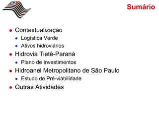 Sumário


!    Contextualização
     !    Logística Verde
     !    Ativos hidroviários
!    Hidrovia Tietê-Paraná
     !    Plano de Investimentos
!    Hidroanel Metropolitano de São Paulo
     !    Estudo de Pré-viabilidade
!    Outras Atividades
 