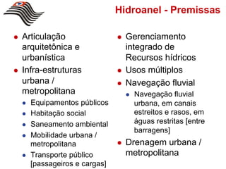 Hidroanel - Premissas

!    Articulação                   !    Gerenciamento
     arquitetônica e                    integrado de
     urbanística                        Recursos hídricos
!    Infra-estruturas              !    Usos múltiplos
     urbana /                      !    Navegação fluvial
     metropolitana                      !    Navegação fluvial
     !    Equipamentos públicos              urbana, em canais
     !    Habitação social                   estreitos e rasos, em
     !    Saneamento ambiental               águas restritas [entre
                                             barragens]
     !    Mobilidade urbana /
          metropolitana            !    Drenagem urbana /
     !    Transporte público            metropolitana
          [passageiros e cargas]
 