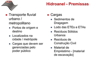 Hidroanel - Premissas

!    Transporte fluvial          !    Cargas
     urbano /                         !    Sedimentos de
     metropolitano                         Dragagem
     !    Portos de origem e          !    Lodo das ETEs e ETAs
          destino                     !    Resíduos Sólidos
     !    Localizados na                   Urbanos
          cidade / metrópole          !    Resíduos de
     !    Cargas que devem ser             Construção Civil
          gerenciadas pelo            !    Material de
          poder público                    Empréstimo - [material
                                           de escavação]
 