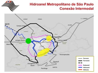 Hidroanel Metropolitano de São Paulo
                                                              Conexão Intermodal

                                JUNDIAÍ'                       ATIBAIA'                                                                 S.'J.'CAMPOS'



SALTO$
                                                                                                                             JACAREÍ'
                 Campo'Limpo'
 ITÚ'

                                                                         MAIRIPORÃ'
                                CAJAMAR'

                                                CAIEIRAS'                                          ARUJÁ'
                                                                                GUARULHOS'
                      SANTANA'DO'                                                       Eng.'Manuel'Feio'
                       PARNAÍBA'
               Amador'Bueno'                                                                        POÁ'
                                                                                                            Calmon'Viana'
                                             OSASCO'                                                             MOGI'DAS'
                                                            SÃO'PAULO'
                     ITAPEVI'                                                                                     CRUZES'
  Mairinque'
                                                                                                    SUZANO'
                                                                   S.'C.'SUL'

                                                                            Sto.'ANDRÉ'MAUÁ'
                                                                DIADEMA'
                       COTIA'                                                           RIBEIRÃO'PIRES'



                                                                         S.'B.'CAMPO'
                                                                                                              Paranapiacaba'

                                                                                                                                            Ferrovia
                                     EMBUVGUAÇU'
                                                                                                                                            Ferroanel
                                                                                                Perequê'
                                           Evangelista'de'
               JUQUITIBA'
                                               Souza'                                                                                       Rodoanel
                                                                                               SANTOS'                                      Hidroanel
                                                                      Para0nga'
                                                                                                                                            Hidrovia
 