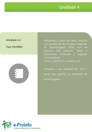 Utilizando o Editor de Texto, elabore
um resumo do seu Projeto Integrado
de Aprendizagem (PIA) com no
máximo 200 palavras. Salve o
documento utilizando a seguinte
nomenclatura:
nome_sobrenome_resumo_pia
Converta o seu material em .PDF e
poste seu arquivo no ambiente de
aprendizagem.
Atividade 4.2
Tipo: Portifólio
Unidade 4
 