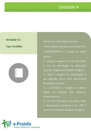 Assista ao vídeo disponível em:
<http://www.youtube.com/watch?v=j
CUDkkMNxK4>> e cumpra as ações
abaixo:
1 - Busque imagens na internet sobre
o uso da tecnologia na educação
usando a página do Google Imagens;
2 - Salve a imagem no computador e
em seguida, insira num documento
de edição de texto.
3 - Centralize a imagem e abaixo
digite no máximo 100 palavras,
comentando-a.
4 - Por fim, formate o seu texto, salve
o documento, converta-o em .PDF e
poste no ambiente de aprendizagem.
Atividade 4.3
Tipo: Portifólio
Unidade 4
 