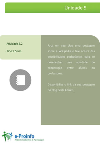 Faça em seu blog uma postagem
sobre a Wikipédia e fale acerca das
possibilidades pedagógicas para se
desenvolver uma atividade de
cooperação entre alunos ou
professores.
Disponibilize o link da sua postagem
no Blog neste Fórum.
Atividade 5.2
Tipo: Fórum
Unidade 5
 