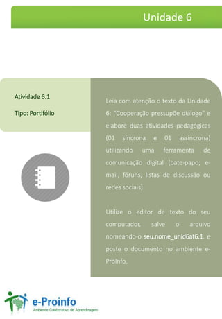 Leia com atenção o texto da Unidade
6: “Cooperação pressupõe diálogo” e
elabore duas atividades pedagógicas
(01 síncrona e 01 assíncrona)
utilizando uma ferramenta de
comunicação digital (bate-papo; e-
mail, fóruns, listas de discussão ou
redes sociais).
Utilize o editor de texto do seu
computador, salve o arquivo
nomeando-o seu.nome_unid6at6.1. e
poste o documento no ambiente e-
ProInfo.
Atividade 6.1
Tipo: Portifólio
Unidade 6
 