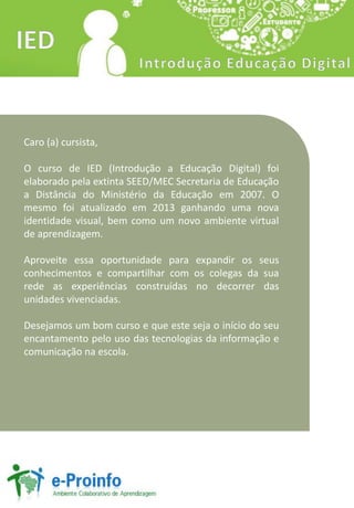 Caro (a) cursista,
O curso de IED (Introdução a Educação Digital) foi
elaborado pela extinta SEED/MEC Secretaria de Educação
a Distância do Ministério da Educação em 2007. O
mesmo foi atualizado em 2013 ganhando uma nova
identidade visual, bem como um novo ambiente virtual
de aprendizagem.
Aproveite essa oportunidade para expandir os seus
conhecimentos e compartilhar com os colegas da sua
rede as experiências construídas no decorrer das
unidades vivenciadas.
Desejamos um bom curso e que este seja o início do seu
encantamento pelo uso das tecnologias da informação e
comunicação na escola.
 