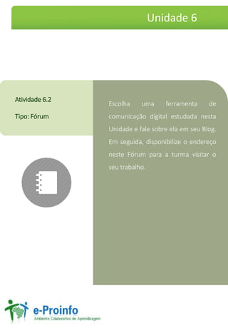 Escolha uma ferramenta de
comunicação digital estudada nesta
Unidade e fale sobre ela em seu Blog.
Em seguida, disponibilize o endereço
neste Fórum para a turma visitar o
seu trabalho.
Atividade 6.2
Tipo: Fórum
Unidade 6
 