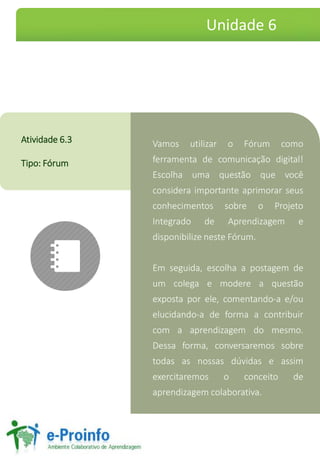 Vamos utilizar o Fórum como
ferramenta de comunicação digital!
Escolha uma questão que você
considera importante aprimorar seus
conhecimentos sobre o Projeto
Integrado de Aprendizagem e
disponibilize neste Fórum.
Em seguida, escolha a postagem de
um colega e modere a questão
exposta por ele, comentando-a e/ou
elucidando-a de forma a contribuir
com a aprendizagem do mesmo.
Dessa forma, conversaremos sobre
todas as nossas dúvidas e assim
exercitaremos o conceito de
aprendizagem colaborativa.
Atividade 6.3
Tipo: Fórum
Unidade 6
 