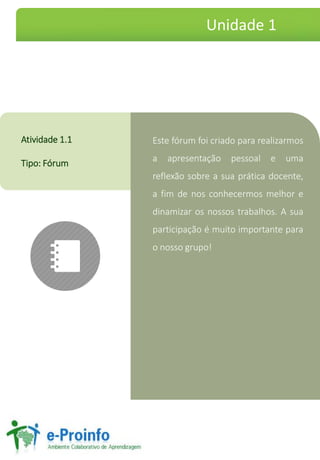 Este fórum foi criado para realizarmos
a apresentação pessoal e uma
reflexão sobre a sua prática docente,
a fim de nos conhecermos melhor e
dinamizar os nossos trabalhos. A sua
participação é muito importante para
o nosso grupo!
Atividade 1.1
Tipo: Fórum
Unidade 1
 