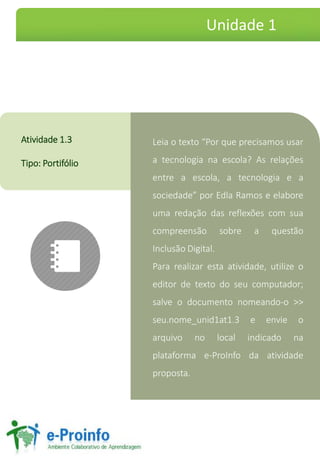 Leia o texto “Por que precisamos usar
a tecnologia na escola? As relações
entre a escola, a tecnologia e a
sociedade” por Edla Ramos e elabore
uma redação das reflexões com sua
compreensão sobre a questão
Inclusão Digital.
Para realizar esta atividade, utilize o
editor de texto do seu computador;
salve o documento nomeando-o >>
seu.nome_unid1at1.3 e envie o
arquivo no local indicado na
plataforma e-ProInfo da atividade
proposta.
Atividade 1.3
Tipo: Portifólio
Unidade 1
 