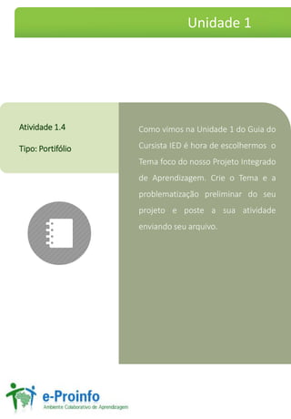 Como vimos na Unidade 1 do Guia do
Cursista IED é hora de escolhermos o
Tema foco do nosso Projeto Integrado
de Aprendizagem. Crie o Tema e a
problematização preliminar do seu
projeto e poste a sua atividade
enviando seu arquivo.
Atividade 1.4
Tipo: Portifólio
Unidade 1
 
