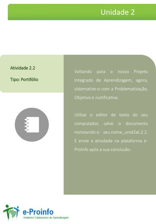 Voltando para o nosso Projeto
Integrado de Aprendizagem, agora,
sistematize-o com a Problematização,
Objetivo e Justificativa.
Utilize o editor de texto do seu
computador, salve o documento
nomeando-o seu.nome_unid2at.2.2.
E envie a atividade na plataforma e-
ProInfo após a sua conclusão.
Atividade 2.2
Tipo: Portifólio
Unidade 2
 