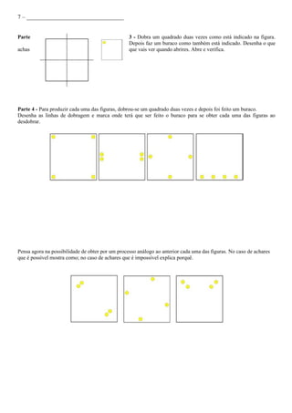 7 – _________________________________


Parte                                             3 - Dobra um quadrado duas vezes como está indicado na figura.
                                                  Depois faz um buraco como também está indicado. Desenha o que
achas                                             que vais ver quando abrires. Abre e verifica.




Parte 4 - Para produzir cada uma das figuras, dobrou-se um quadrado duas vezes e depois foi feito um buraco.
Desenha as linhas de dobragem e marca onde terá que ser feito o buraco para se obter cada uma das figuras ao
desdobrar.




Pensa agora na possibilidade de obter por um processo análogo ao anterior cada uma das figuras. No caso de achares
que é possível mostra como; no caso de achares que é impossível explica porquê.
 