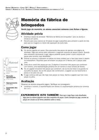 10
Permitidaareproduçãosomenteaoslicenciadosconformecontratodelicença.
■ 1 cópia da atividade
por aluno
■ tesoura
■ giz de cera ou lápis
de cor
Duração
aproximada
■ 30 minutos
Agrupamento
■ em duplas
Conteúdo dos
PCN
■ NN e SND
■ TI
Memória da fábrica de
brinquedos
Neste_jogo_da_memória,_os_alunos_associam_números_com_ﬁ_chas_e_ﬁ_guras.
Atividade	prévia
■ Distribua cópias da atividade “Memória da fábrica de brinquedos” para os alunos e
divida-os em pares.
■ Recorte para seus alunos as 15 peças do jogo e peça-lhes para pintarem a parte de trás
para que as imagens e o texto não apareçam do outro lado.
Como	jogar
1. Os alunos jogarão em pares. Eles precisarão das peças de apenas uma página de
atividade. Diga aos alunos para colocarem o segundo conjunto de peças à parte. Quando
eles estiverem dominando o jogo, alguns poderão querer juntar o outro conjunto de
peças para torná-lo mais desaﬁador.
2. Oriente os alunos a colocarem as peças na mesa viradas com a face para baixo e depois
as embaralhem. Peça-lhes para arrumarem as peças em 5 ﬁleiras com 3 peças cada
uma.
3. Cada aluno virará três peças por vez. O objetivo é encontrar três peças que combinem
(um número, uma representação pictórica de um número e esse número de ﬁchas).
4. Se um jogador encontrar três peças que combinam, ele as tira da mesa e as guarda na
sua pilha de peças. Se as três peças não combinarem, o jogador as vira novamente e
passa a vez para seu par.
5. O jogo continua até que não haja mais peças na mesa. Ganha o jogador que tiver mais
peças na pilha.
Avaliação
Observe os alunos enquanto jogam. Veriﬁque se conseguem:
■ combinar o número, a representação com ﬁchas e a representação pictórica de números
de 1 a 5.
EXPERIMENTE ISTO TAMBÉM! Para que o jogo ﬁque mais desaﬁador,
diga para os alunos jogarem com dois conjuntos de peças. Como variação do jogo, arrume as
peças em círculo ou de forma aleatória sobre a mesa.
Destino: MateMática – curso: cH i – MóDulo 1: senso nuMérico –
uniDaDe 1: núMeros De 1 a 5 – seqüência 3: crianDo representações Dos núMeros De 1 a 5
 