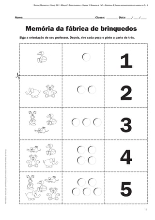 Permitidaareproduçãosomenteaoslicenciadosconformecontratodelicença.
11
Nome:___________________________________________________Classe: _________ Data:____/____ /_____
Memória da fábrica de brinquedos
Destino: Matemática – Curso: CH I – Módulo 1: Senso numérico – Unidade 1: Números de 1 a 5 – Seqüência 3: Criando representações dos números de 1 a 5
1
2
3
4
5
Siga a orientação de seu professor. Depois, vire cada peça e pinte a parte de trás.
 