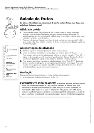 14
Permitidaareproduçãosomenteaoslicenciadosconformecontratodelicença.
■ 1 cópia da atividade
por aluno
■ giz de cera
Duração
aproximada
■ 15 minutos
Agrupamento
■ individual
Conteúdo dos
PCN
■ NN e SND
Salada de frutas
Os_alunos_identiﬁ_cam_os_números_de_5_a_10_e_pintam_frutas_para_fazer_uma_
salada_de_frutas_no_papel.
Atividade	prévia
■ Como atividade prévia, fale números de 5 a 10 e peça para os alunos mostrarem
o número certo de dedos. Repita diversas vezes usando números diferentes. Em
seguida, escreva um dos números de 5 a 10 na lousa e, sem falar o número, peça para
mostrarem o número certo de dedos.
■ Faça pares de alunos. Peça para um aluno de cada par falar um número entre 5 e 10 e
peça para o outro aluno mostrar o número de dedos correspondentes. Depois, sugira que
invertam os papéis.
Apresentação	da	atividade
1. Distribua cópias da atividade “Salada de frutas” para os alunos.
2. Leia o comando da atividade em voz alta. Diga que pintarão ﬁguras de frutas.
Peça para um aluno ler a instrução que está próxima ao primeiro exemplo – “Pinte 8 ” –
e para os demais apontarem 8 bananas enquanto contam 8 delas. Depois, eles devem
escolher um giz de cera e pintar 8 bananas (não precisam ser consecutivas).
3. Peça para um aluno ler a instrução ao lado da segunda ﬁleira: “Pinte 5 ”. Os alunos
deverão apontar para 5 ﬁguras de morangos enquanto contam 5 morangos. Peça para
escolherem um giz de cera e pintar 5 dos 10 morangos. Quando terminarem, deverão
pintar tantas frutas quanto os numerais indicarem.
Avaliação
Observe os alunos enquanto pintam as frutas. Veriﬁque se conseguem:
■ ler e representar conjuntos de números de 5 a 10.
EXPERIMENTE ISTO TAMBÉM! Na atividade “Aquários”, foi solicitado aos
alunos que escolhessem números de 1 a 5 para fazer um cartaz de números. Você pode
estender essa atividade para os números de 6 a 10. Peça para os alunos escolherem um
número de 6 a 10 e escrevê-lo na parte de cima de uma folha grande, como a A3. Depois,
peça para recortarem ﬁguras de revista em número correspondente e as colarem no cartaz. Se
quiser, escolha um cartaz de cada número e junte-os para fazer um livro de números gigantes.
Destino: MateMática – curso: cH i – MóDulo 1: senso nuMérico –
uniDaDe 2: núMeros De 1 a 10 – seqüência 2: ForManDo conjuntos De 5 a 10 eleMentos
 