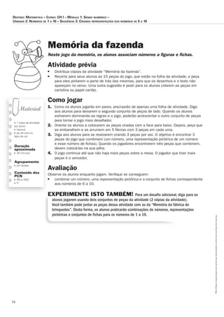 16
Permitidaareproduçãosomenteaoslicenciadosconformecontratodelicença.
■ 1 cópia da atividade
por aluno
■ tesoura
■ giz de cera ou
lápis de cor
Duração
aproximada
■ 30 minutos
Agrupamento
■ em duplas
Conteúdo dos
PCN
■ NN e SND
■ TI
Memória da fazenda
Neste_jogo_da_memória,_os_alunos_associam_números_a_ﬁ_guras_e_ﬁ_chas.
Atividade	prévia
■ Distribua cópias da atividade “Memória da fazenda”.
■ Recorte para seus alunos as 15 peças do jogo, que estão na folha da atividade, e peça
para eles pintarem a parte de trás das mesmas, para que os desenhos e o texto não
apareçam no verso. Uma outra sugestão é pedir para os alunos colarem as peças em
cartolina ou papel cartão.
Como	jogar
1. Como os alunos jogarão em pares, precisarão de apenas uma folha de atividade. Diga
aos alunos para deixarem o segundo conjunto de peças de lado. Quando os alunos
estiverem dominando as regras e o jogo, poderão acrescentar o outro conjunto de peças
para tornar o jogo mais desaﬁador.
2. Oriente os alunos a colocarem as peças viradas com a face para baixo. Depois, peça que
as embaralhem e as arrumem em 5 ﬁleiras com 3 peças em cada uma.
3. Diga aos alunos para se revezarem virando 3 peças por vez. O objetivo é encontrar 3
peças do jogo que combinem (um número, uma representação pictórica de um número
e esse número de ﬁchas). Quando os jogadores encontrarem três peças que combinem,
devem colocá-las na sua pilha.
4. O jogo continua até que não haja mais peças sobre a mesa. O jogador que tiver mais
peças é o vencedor.
Avaliação
Observe os alunos enquanto jogam. Veriﬁque se conseguem:
■ combinar um número, uma representação pictórica e o conjunto de ﬁchas correspondente
aos números de 6 a 10.
EXPERIMENTE ISTO TAMBÉM! Para um desaﬁo adicional, diga para os
alunos jogarem usando dois conjuntos de peças da atividade (2 cópias da atividade).
Você também pode juntar as peças dessa atividade com as da “Memória da fábrica de
brinquedos”. Desta forma, os alunos praticarão combinações de números, representações
pictóricas e conjuntos de ﬁchas para os números de 1 a 10.
Destino: MateMática – curso: cH i – MóDulo 1: senso nuMérico –
uniDaDe 2: núMeros De 1 a 10 – seqüência 3: crianDo representações Dos núMeros De 5 a 10
 