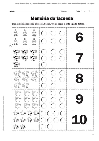 Permitidaareproduçãosomenteaoslicenciadosconformecontratodelicença.
17
Destino: Matemática – Curso: CH I – Módulo 1: Senso numérico – Unidade 2: Números de 1 a 10 – Seqüência 3: Criando representações dos números de 5 a 10 elementos
Nome:___________________________________________________Classe: _________ Data:____/____ /_____
Memória da fazenda
6
7
8
9
10
Siga a orientação de seu professor. Depois, vire as peças e pinte a parte de trás.
 