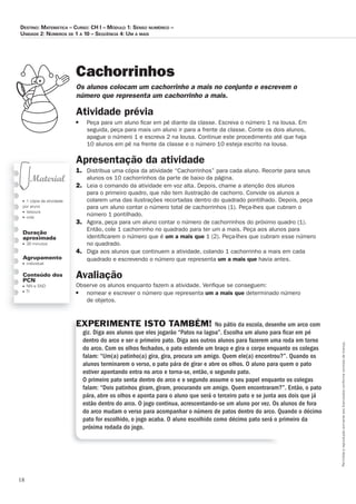 18
Permitidaareproduçãosomenteaoslicenciadosconformecontratodelicença.
■ 1 cópia da atividade
por aluno
■ tesoura
■ cola
Duração
aproximada
■ 30 minutos
Agrupamento
■ individual
Conteúdo dos
PCN
■ NN e SND
■ TI
Cachorrinhos
Os_alunos_colocam_um_cachorrinho_a_mais_no_conjunto_e_escrevem_o_
número_que_representa_um_cachorrinho_a_mais.
Atividade	prévia
■ Peça para um aluno ﬁcar em pé diante da classe. Escreva o número 1 na lousa. Em
seguida, peça para mais um aluno ir para a frente da classe. Conte os dois alunos,
apague o número 1 e escreva 2 na lousa. Continue este procedimento até que haja
10 alunos em pé na frente da classe e o número 10 esteja escrito na lousa.
Apresentação	da	atividade
1. Distribua uma cópia da atividade “Cachorrinhos” para cada aluno. Recorte para seus
alunos os 10 cachorrinhos da parte de baixo da página.
2. Leia o comando da atividade em voz alta. Depois, chame a atenção dos alunos
para o primeiro quadro, que não tem ilustração de cachorro. Convide os alunos a
colarem uma das ilustrações recortadas dentro do quadrado pontilhado. Depois, peça
para um aluno contar o número total de cachorrinhos (1). Peça-lhes que cubram o
número 1 pontilhado.
3. Agora, peça para um aluno contar o número de cachorrinhos do próximo quadro (1).
Então, cole 1 cachorrinho no quadrado para ter um a mais. Peça aos alunos para
identiﬁcarem o número que é um	a	mais	que 1 (2). Peça-lhes que cubram esse número
no quadrado.
4. Diga aos alunos que continuem a atividade, colando 1 cachorrinho a mais em cada
quadrado e escrevendo o número que representa um	a	mais que havia antes.
Avaliação
Observe os alunos enquanto fazem a atividade. Veriﬁque se conseguem:
■ nomear e escrever o número que representa um	a	mais	que determinado número
de objetos.
EXPERIMENTE ISTO TAMBÉM! No pátio da escola, desenhe um arco com
giz. Diga aos alunos que eles jogarão “Patos na lagoa”. Escolha um aluno para ﬁcar em pé
dentro do arco e ser o primeiro pato. Diga aos outros alunos para fazerem uma roda em torno
do arco. Com os olhos fechados, o pato estende um braço e gira o corpo enquanto os colegas
falam: “Um(a) patinho(a) gira, gira, procura um amigo. Quem ele(a) encontrou?”. Quando os
alunos terminarem o verso, o pato pára de girar e abre os olhos. O aluno para quem o pato
estiver apontando entra no arco e torna-se, então, o segundo pato.
O primeiro pato senta dentro do arco e o segundo assume o seu papel enquanto os colegas
falam: “Dois patinhos giram, giram, procurando um amigo. Quem encontraram?”. Então, o pato
pára, abre os olhos e aponta para o aluno que será o terceiro pato e se junta aos dois que já
estão dentro do arco. O jogo continua, acrescentando-se um aluno por vez. Os alunos de fora
do arco mudam o verso para acompanhar o número de patos dentro do arco. Quando o décimo
pato for escolhido, o jogo acaba. O aluno escolhido como décimo pato será o primeiro da
próxima rodada do jogo.
Destino: MateMática – curso: cH i – MóDulo 1: senso nuMérico –
uniDaDe 2: núMeros De 1 a 10 – seqüência 4: uM a Mais
 