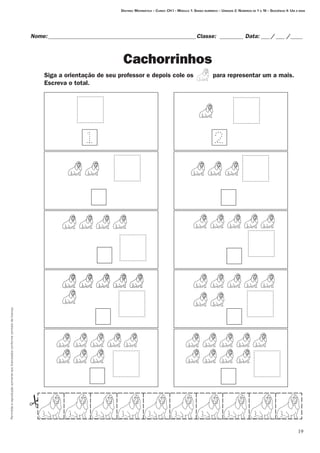 Permitidaareproduçãosomenteaoslicenciadosconformecontratodelicença.
19
Destino: Matemática – Curso: CH I – Módulo 1: Senso numérico – Unidade 2: Números de 1 a 10 – Seqüência 4: Um a mais
Nome:___________________________________________________Classe: _________ Data:____/____ /_____
Cachorrinhos
Siga a orientação de seu professor e depois cole os          para representar um a mais. 	
Escreva o total.
 