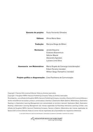 Gerente de projeto:	 Paulo Fernando Silvestre
	 Editora:	 Olivia Maria Neto
	 Tradução:	 Mariana Braga de Milani
	 Revisores: 	 Janete Siqueira
	 	 Cristiana Boaventura
	 	 Salvine Maciel
	 	 Alexandre Agnolon
	 	 Luciana Lima Silva
	 Assessoria  em Matemática:	 Maria Ângela de Camargo (coordenação)
	 	 Edson Ferreira (revisão)
	 	 Willian SeiguiTamashiro (revisão)
	Projeto gráfico e diagramação:	 Casa Paulistana de Comunicação
O uso deste produto é objeto de restrições e limitações de garantia conforme o contrato de licença.
Copyright © Saraiva S/A Livreiros Editores.Todos os direitos reservados.
Copyright © Houghton Mifflin Harcourt Publishing Company.Todos os direitos reservados.
Riverdeep Inc., uma afiliada da Houghton Mifflin Harcourt Publishing Company, concedeu à Saraiva S/A Livreiros Editores o
direito intransferível de localizar, produzir, comercializar e distribuir o Destination Math (Destino: Matemática), Destination
Reading e o Destination Learning Management com exclusividade no território nacional. Destination Math, Destination
Reading e Destination Learning Management são marcas registradas da Riverdeep Interactive Learning Limited, uma
afiliada da Houghton Mifflin Harcourt Publishing Company. Saraiva e Destino: Matemática são marcas registradas da
Saraiva S/A Livreiros Editores.Todas as outras marcas registradas são propriedades dos respectivos detentores.
 