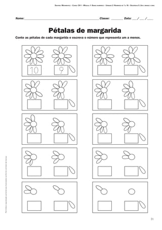 Permitidaareproduçãosomenteaoslicenciadosconformecontratodelicença.
21
Destino: Matemática – Curso: CH I – Módulo 1: Senso numérico – Unidade 2: Números de 1 a 10 – Seqüência 5: Um a menos e zero
Nome:___________________________________________________Classe: _________ Data:____/____ /_____
Pétalas de margarida
Conte as pétalas de cada margarida e escreva o número que representa um a menos.
 