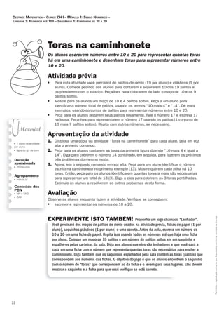 22
Permitidaareproduçãosomenteaoslicenciadosconformecontratodelicença.
■ 1 cópia da atividade
por aluno
■ lápis ou giz de cera
Duração
aproximada
■ 20 minutos
Agrupamento
■ individual
Conteúdo dos
PCN
■ NN e SND
■ ONN
Toras na caminhonete
Os_alunos_escrevem_números_entre_10_e_20_para_representar_quantas_toras_
há_em_uma_caminhonete_e_desenham_toras_para_representar_números_entre
10_e_20.
Atividade	prévia
■ Para esta atividade você precisará de palitos de dente (19 por aluno) e elásticos (1 por
aluno). Comece pedindo aos alunos para contarem e separarem 10 dos 19 palitos e
os prenderem com o elástico. Peça-lhes para colocarem de lado o maço de 10 e os 9
palitos soltos.
■ Mostre para os alunos um maço de 10 e 4 palitos soltos. Peça a um aluno para
identiﬁcar o número total de palitos, usando os termos “10 mais 4” e “14”. Dê mais
exemplos, usando conjuntos de palitos para representar números entre 10 e 20.
■ Peça para os alunos pegarem seus palitos novamente. Fale o número 17 e escreva 17
na lousa. Peça-lhes para representarem o número 17 usando os palitos (1 conjunto de
10 mais 7 palitos soltos). Repita com outros números, se necessário.
Apresentação	da	atividade
1. Distribua uma cópia da atividade “Toras na caminhonete” para cada aluno. Leia em voz
alta o primeiro comando.
2. Peça para os alunos contarem as toras da primeira ﬁgura dizendo “10 mais 4 é igual a
14”. Diga para cobrirem o número 14 pontilhado, em seguida, para fazerem os próximos
três problemas do mesmo modo.
3. Agora, leia o segundo comando em voz alta. Peça para um aluno identiﬁcar o número
escrito na caminhonete no primeiro exemplo (13). Mostre que em cada pilha há 10
toras. Então, peça para os alunos identiﬁcarem quantas toras a mais são necessárias
para representar um total de 13 (3). Diga a eles para cobrirem as 3 toras pontilhadas.
Estimule os alunos a resolverem os outros problemas desta forma.
Avaliação
Observe os alunos enquanto fazem a atividade. Veriﬁque se conseguem:
■ escrever e representar os números de 10 a 20.
EXPERIMENTE ISTO TAMBÉM! Proponha um jogo chamado “Lenhador”.
Você precisará dos maços de palitos de dente usados na atividade prévia, ﬁchas de papel (1 por
aluno), saquinhos plásticos (1 por aluno) e uma caneta. Antes da aula, escreva um número de
10 a 20 em uma ﬁcha de papel. Repita isso usando todos os números até que haja uma ﬁcha
por aluno. Coloque um maço de 10 palitos e um número de palitos soltos em um saquinho e
espalhe-os pelas carteiras da sala. Diga aos alunos que eles são lenhadores e que você dará a
cada um uma ﬁcha com o número que representa quantas toras são necessárias para encher a
caminhonete. Diga também que os saquinhos espalhados pela sala contêm as toras (palitos) que
correspondem aos números das ﬁchas. O objetivo do jogo é que os alunos encontrem o saquinho
com o número de “toras” que correspondem ao da ﬁcha e o levem para seus lugares. Eles devem
mostrar o saquinho e a ﬁcha para que você veriﬁque se está correto.
Destino: MateMática – curso: cH i – MóDulo 1: senso nuMérico –
uniDaDe 3: núMeros até 100 – seqüência 1: contanDo De 10 a 20
 