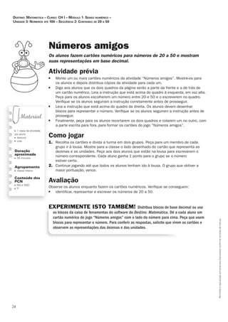 24
Permitidaareproduçãosomenteaoslicenciadosconformecontratodelicença.
■ 1 cópia da atividade
por aluno
■ tesoura
■ cola
Duração
aproximada
■ 30 minutos
Agrupamento
■ classe inteira
Conteúdo dos
PCN
■ NN e SND
■ TI
Números amigos
Os_alunos_fazem_cartões_numéricos_para_números_de_20_a_50_e_mostram_
suas_representações_em_base_decimal.
Atividade	prévia
■ Monte um ou mais cartões numéricos da atividade “Números amigos”. Mostre-os para
os alunos e depois distribua cópias da atividade para cada um.
■ Diga aos alunos que os dois quadros da página serão a parte da frente e a de trás de
um cartão numérico. Leia a instrução que está acima do quadro à esquerda, em voz alta.
Peça para os alunos escolherem um número entre 20 e 50 e o escreverem no quadro.
Veriﬁque se os alunos seguiram a instrução corretamente antes de prosseguir.
■ Leia a instrução que está acima do quadro da direita. Os alunos devem desenhar
blocos para representar o número. Veriﬁque se os alunos seguiram a instrução antes de
prosseguir.
■ Finalmente, peça para os alunos recortarem os dois quadros e colarem um no outro, com
a parte escrita para fora, para formar os cartões do jogo “Números amigos”.
Como	jogar
1. Recolha os cartões e divida a turma em dois grupos. Peça para um membro de cada
grupo ir à lousa. Mostre para a classe o lado desenhado do cartão que representa as
dezenas e as unidades. Peça aos dois alunos que estão na lousa para escreverem o
número correspondente. Cada aluno ganha 1 ponto para o grupo se o número
estiver certo.
2. Continue jogando até que todos os alunos tenham ido à lousa. O grupo que obtiver a
maior pontuação, vence.
Avaliação
Observe os alunos enquanto fazem os cartões numéricos. Veriﬁque se conseguem:
■ identiﬁcar, representar e escrever os números de 20 a 50.
EXPERIMENTE ISTO TAMBÉM! Distribua blocos de base decimal ou use
os blocos da caixa de ferramentas do software do Destino: Matemática. Dê a cada aluno um
cartão numérico do jogo “Números amigos” com o lado do número para cima. Peça que usem
blocos para representar o número. Para conferir as respostas, solicite que virem os cartões e
observem as representações das dezenas e das unidades.
Destino: MateMática – curso: cH i – MóDulo 1: senso nuMérico –
uniDaDe 3: núMeros até 100 – seqüência 2: contanDo De 20 a 50
 