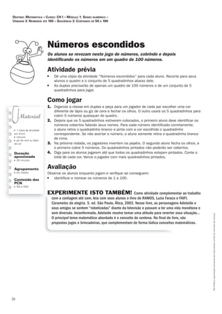 26
Permitidaareproduçãosomenteaoslicenciadosconformecontratodelicença.
■ 1 cópia da atividade
por aluno
■ tesoura
■ giz de cera ou lápis
de cor
Duração
aproximada
■ 30 minutos
Agrupamento
■ em duplas
Conteúdo dos
PCN
■ NN e SND
Números escondidos
Os_alunos_se_revezam_neste_jogo_de_números,_cobrindo_e_depois_
identiﬁ_cando_os_números_em_um_quadro_de_100_números.
Atividade	prévia
■ Dê uma cópia da atividade “Números escondidos” para cada aluno. Recorte para seus
alunos o quadro e o conjunto de 5 quadradinhos abaixo dele.
■ As duplas precisarão de apenas um quadro de 100 números e de um conjunto de 5
quadradinhos para jogar.
Como	jogar
1. Organize a classe em duplas e peça para um jogador de cada par escolher uma cor
diferente de lápis ou giz de cera e fechar os olhos. O outro usará os 5 quadradinhos para
cobrir 5 números quaisquer do quadro.
2. Depois que os 5 quadradinhos estiverem colocados, o primeiro aluno deve identiﬁcar os
números cobertos falando seus nomes. Para cada número identiﬁcado corretamente,
o aluno retira o quadradinho branco e pinta com a cor escolhida o quadradinho
correspondente. Se não acertar o número, o aluno somente retira o quadradinho branco
de cima.
3. Na próxima rodada, os jogadores invertem os papéis. O segundo aluno fecha os olhos, e
o primeiro cobre 5 números. Os quadradinhos pintados não poderão ser cobertos.
4. Diga para os alunos jogarem até que todos os quadradinhos estejam pintados. Conte o
total de cada cor. Vence o jogador com mais quadradinhos pintados.
Avaliação
Observe os alunos enquanto jogam e veriﬁque se conseguem:
■ identiﬁcar e nomear os números de 1 a 100.
EXPERIMENTE ISTO TAMBÉM! Como atividade complementar ao trabalho
com a contagem até cem, leia com seus alunos o livro de RAMOS, Luzia Faraco e FAIFI.
Caramelos da alegria. 5. ed. São Paulo, Ática, 2003. Nesse livro, as personagens Adelaide e
seus amigos se sentem “robotizadas” diante da televisão e passam a ter uma vida monótona e
sem diversão. Inconformada, Adelaide resolve tomar uma atitude para reverter essa situação...
O principal tema matemático abordado é o conceito de centena. No ﬁnal do livro, são
propostos jogos e brincadeiras, que complementam de forma lúdica conceitos matemáticos.
Destino: MateMática – curso: cH i – MóDulo 1: senso nuMérico –
uniDaDe 3: núMeros até 100 – seqüência 3: contanDo De 50 a 100
 