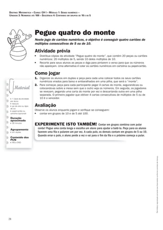 28
Permitidaareproduçãosomenteaoslicenciadosconformecontratodelicença.
■ 1 cópia da atividade
por aluno
■ tesoura
■ giz de cera ou lápis
de cor
■ papel-cartão ou
cartolina (opcional)
Duração
aproximada
■ 30 minutos
Agrupamento
■ em duplas
Conteúdo dos
PCN
■ NN e SND
Pegue quatro do monte
Neste_jogo_de_cartões_numéricos,_o_objetivo_é_conseguir_quatro_cartões_de_
múltiplos_consecutivos_de_5_ou_de_10.
Atividade	prévia
■ Distribua cópias da atividade “Pegue quatro do monte”, que contém 20 peças ou cartões
numéricos: 20 múltiplos de 5, sendo 10 deles múltiplos de 10.
■ Recorte para seus alunos as peças e diga para pintarem o verso para que os números
não apareçam. Uma alternativa é colar os cartões numéricos em cartolina ou papel-cartão.
Como	jogar
1. Organize os alunos em duplas e peça para cada uma colocar todos os seus cartões
numéricos virados para baixo e embaralhados em uma pilha, que será o “monte”.
2. Para começar, peça para cada participante pegar 4 cartas do monte, segurando-as ou
colocando-as sobre a mesa sem que o outro veja os números. Em seguida, os jogadores
se revezam, pegando uma carta do monte por vez e descartando outra em uma pilha
separada. O primeiro jogador que obtiver 4 cartas consecutivas de múltiplos de 5 ou de
10 é o vencedor.
Avaliação
Observe os alunos enquanto jogam e veriﬁque se conseguem:
■ contar em grupos de 10 e de 5 até 100.
EXPERIMENTE ISTO TAMBÉM! Contar em grupos combina com pular
corda! Pegue uma corda longa e escolha um aluno para ajudar a batê-la. Peça para os alunos
fazerem uma ﬁla e pularem um por vez. A cada pulo, os demais contam em grupos de 5 ou 10.
Quando errar o pulo, o aluno perde a vez e vai para o ﬁm da ﬁla e o próximo começa a pular.
Destino: MateMática – curso: cH i – MóDulo 1: senso nuMérico –
uniDaDe 3: núMeros até 100 – seqüência 4: contanDo eM grupos De 10 e De 5
 
