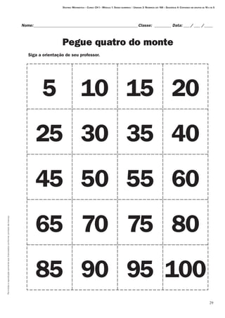 Permitidaareproduçãosomenteaoslicenciadosconformecontratodelicença.
29
Destino: Matemática – Curso: CH I – Módulo 1: Senso numérico – Unidade 3: Números até 100 – Seqüência 4: Contando em grupos de 10 e de 5
Nome:___________________________________________________Classe: _________ Data:____/____ /_____
Pegue quatro do monte
5 10 15 20
25 30 35 40
45 50 55 60
65 70 75 80
85 90 95 100
Siga a orientação de seu professor.
 