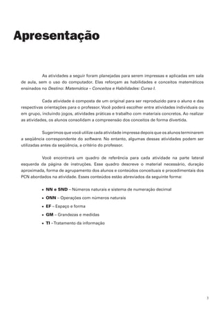 As atividades a seguir foram planejadas para serem impressas e aplicadas em sala
de aula, sem o uso do computador. Elas reforçam as habilidades e conceitos matemáticos
ensinados no Destino: Matemática – Conceitos e Habilidades: Curso I.
Cada atividade é composta de um original para ser reproduzido para o aluno e das
respectivas orientações para o professor. Você poderá escolher entre atividades individuais ou
em grupo, incluindo jogos, atividades práticas e trabalho com materiais concretos. Ao realizar
as atividades, os alunos consolidam a compreensão dos conceitos de forma divertida.
Sugerimos que você utilize cada atividade impressa depois que os alunos terminarem
a seqüência correspondente do software. No entanto, algumas dessas atividades podem ser
utilizadas antes da seqüência, a critério do professor.
Você encontrará um quadro de referência para cada atividade na parte lateral
esquerda da página de instruções. Esse quadro descreve o material necessário, duração
aproximada, forma de agrupamento dos alunos e conteúdos conceituais e procedimentais dos
PCN abordados na atividade. Esses conteúdos estão abreviados da seguinte forma:
n	 NN e SND – Números naturais e sistema de numeração decimal
n	 ONN – Operações com números naturais
n	 EF – Espaço e forma
n	 GM – Grandezas e medidas
n	 TI –Tratamento da informação
Apresentação
 