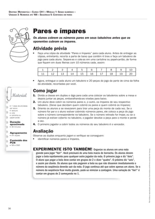 30
Permitidaareproduçãosomenteaoslicenciadosconformecontratodelicença.
■ 1 cópia da atividade
por aluno
■ tesoura
■ cola
■ cartolina ou
papel-cartão
Duração
aproximada
■ 30 minutos
Agrupamento
■ em duplas
Conteúdo dos
PCN
■ NN e SND
Pares e ímpares
Os_alunos_cobrem_os_números_pares_em_seus_tabuleiros_antes_que_os_
oponentes_cubram_os_ímpares.
Atividade	prévia
■ Faça uma cópia da atividade “Pares e ímpares” para cada aluno. Antes de entregar as
cópias, entretanto, recorte a parte de baixo que contém 4 tiras e faça um tabuleiro de
jogo para cada aluno. Separe-as e cole-as em uma cartolina ou papel-cartão, de forma
que ﬁquem em duas ﬁleiras com 10 números cada, assim:
1 2 3 4 5 6 7 8 9 10
11 12 13 14 15 16 17 18 19 20
■ Agora, entregue a cada aluno um tabuleiro e 20 peças do jogo da parte de cima da folha
da atividade, recortadas por você.
Como	jogar
1. Divida a classe em duplas e diga para cada uma colocar os tabuleiros sobre a mesa e
depois juntar as peças, embaralhando-as viradas para baixo.
2. Um aluno deve cobrir os números pares e, o outro, os ímpares de seu respectivo
tabuleiro. (Deixe que decidam quem cobrirá os pares e quem cobrirá os ímpares)
3. Oriente os alunos a se revezarem para tirar uma peça do monte de cada vez. Se o
número for par e o aluno estiver cobrindo números pares, ele coloca a peça do jogo
sobre o número correspondente no tabuleiro. Se o número retirado for ímpar, ou se o
número já estiver coberto no tabuleiro, o jogador devolve a peça para o monte e perde
a vez.
4. O primeiro jogador a cobrir todos os números do seu tabuleiro é o vencedor.
Avaliação
Observe as duplas enquanto jogam e veriﬁque se conseguem:
■ identiﬁcar números pares e ímpares.
EXPERIMENTE ISTO TAMBÉM! Organize os alunos em uma roda
grande para jogar “Vai!”. Você precisará de uma bola macia de borracha. Os alunos devem
jogar a bola rapidamente para qualquer outro jogador da roda. O primeiro joga e diz “dois”.
O aluno que pegar a bola deve contar em grupos de 2 e dizer “quatro”. O próximo diz “seis”,
e assim por diante. Os alunos que não pegarem a bola ou que não disserem imediatamente o
número da seqüência deverão sair da roda. O jogo continua até que sobre apenas um aluno. Se o
número da seqüência ﬁcar muito grande, pode-se reiniciar a contagem. Uma variação de “Vai!” é
contar em grupos de 2 começando no 1.
Destino: MateMática – curso: cH i – MóDulo 1: senso nuMérico –
uniDaDe 3: núMeros até 100 – seqüência 5: contanDo eM pares
 